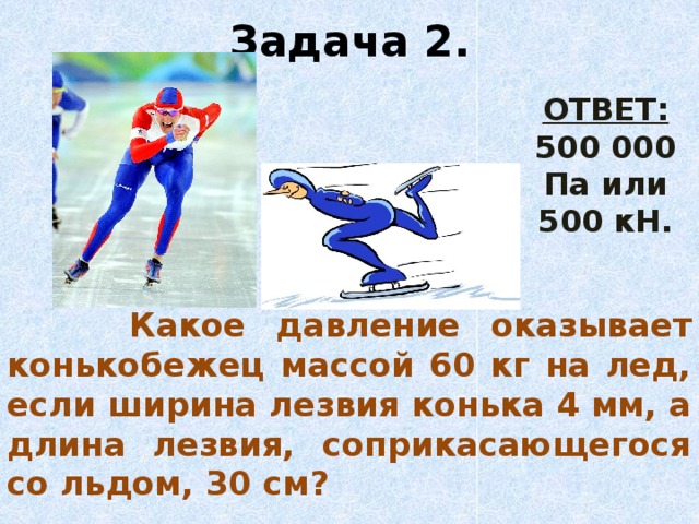 Задача 2. ОТВЕТ: 500 000 Па или 500 кН.  Какое давление оказывает конькобежец массой 60 кг на лед, если ширина лезвия конька 4 мм, а длина лезвия, соприкасающегося со льдом, 30 см?