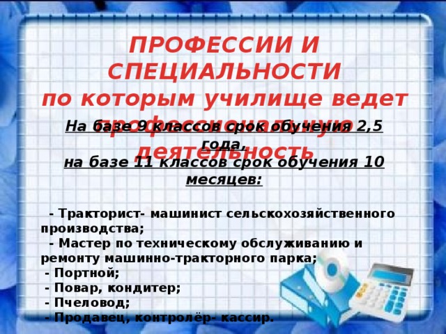 ПРОФЕССИИ И СПЕЦИАЛЬНОСТИ по которым училище ведет профессиональную деятельность На базе 9 классов срок обучения 2,5 года, на базе 11 классов срок обучения 10 месяцев:  - Тракторист- машинист сельскохозяйственного производства;  - Мастер по техническому обслуживанию и ремонту машинно-тракторного парка ;  - Портной ;  - Повар, кондитер ;  - Пчеловод ;  - Продавец, контролёр- кассир.