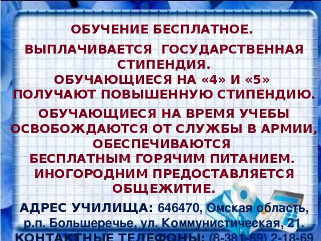 Обучение бесплатное.  Выплачивается государственная стипендия. Обучающиеся на «4» и «5» получают повышенную стипендию.  Обучающиеся на время учебы освобождаются от службы в армии, обеспечиваются бесплатным горячим питанием. Иногородним предоставляется общежитие.  Адрес училища: 646470, Омская область, р.п. Большеречье, ул. Коммунистическая, 21. Контактные телефоны:  (8-381-69) 2-18-69