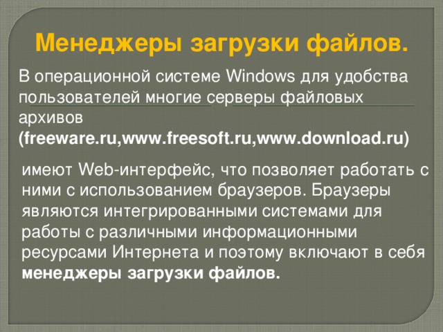 Менеджеры загрузки файлов.  В операционной системе Windows для удобства пользователей многие серверы файловых архивов (freeware.ru,www.freesoft.ru,www.download.ru ) имеют Web -интерфейс, что позволяет работать с ними с использованием браузеров. Браузеры являются интегрированными системами для работы с различными информационными ресурсами Интернета и поэтому включают в себя менеджеры загрузки файлов.