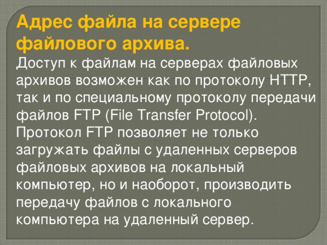 Адрес файла на сервере файлового архива. Доступ к файлам на серверах файловых архивов возможен как по протоколу HTTP, так и по специальному протоколу передачи файлов FTP (File Transfer Protocol). Протокол FTP позволяет не только загружать файлы с удаленных серверов файловых архивов на локальный компьютер, но и наоборот, производить передачу файлов с локального компьютера на удаленный сервер.