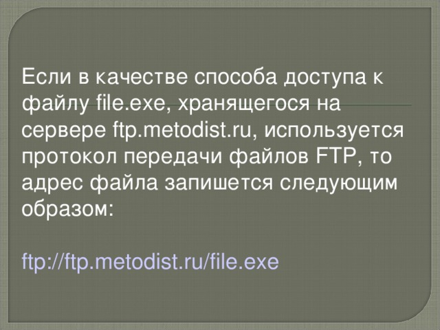 Если в качестве способа доступа к файлу file.exe, хранящегося на сервере ftp.metodist.ru, используется протокол передачи файлов FTP, то адрес файла запишется следующим образом: ftp://ftp.metodist.ru/file.exe