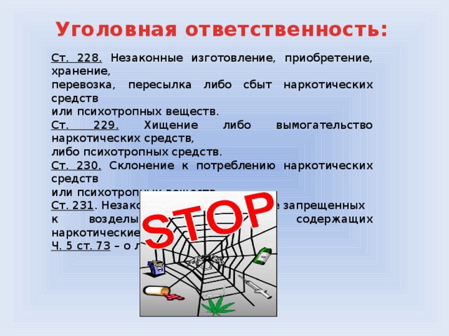 Уголовная ответственность: Ст. 228. Незаконные изготовление, приобретение, хранение, перевозка, пересылка либо сбыт наркотических средств или психотропных веществ. Ст. 229. Хищение либо вымогательство наркотических средств, либо психотропных средств. Ст. 230. Склонение к потреблению наркотических средств или психотропных веществ. Ст. 231 . Незаконное культивирование запрещенных к возделыванию растений, содержащих наркотические вещества. Ч. 5 ст. 73 – о лечении от наркомании