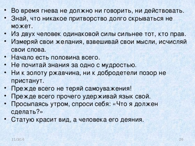 Во время гнева не должно ни говорить, ни действовать. Знай, что никакое притворство долго скрываться не может. Из двух человек одинаковой силы сильнее тот, кто прав. Измеряй свои желания, взвешивай свои мысли, исчисляй свои слова. Начало есть половина всего. Не почитай знания за одно с мудростью. Ни к золоту ржавчина, ни к добродетели позор не пристанут. Прежде всего не теряй самоуважения! Прежде всего прочего удерживай язык свой. Просыпаясь утром, спроси себя: «Что я должен сделать?» Статую красит вид, а человека его деяния.