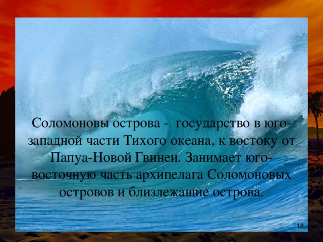 Соломоновы острова - государство в юго-западной части Тихого океана, к востоку от Папуа-Новой Гвинеи . Занимает юго-восточную часть архипелага Соломоновых островов и близлежащие острова.