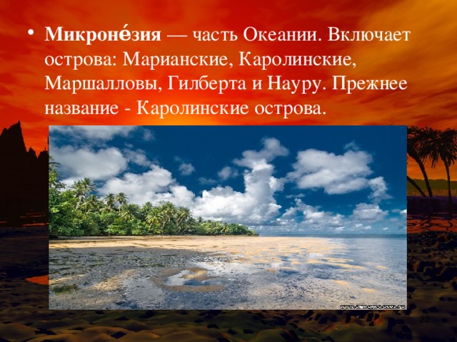 Микроне́зия  — часть Океании. Включает острова: Марианские, Каролинские, Маршалловы, Гилберта и Науру. Прежнее название - Каролинские острова.