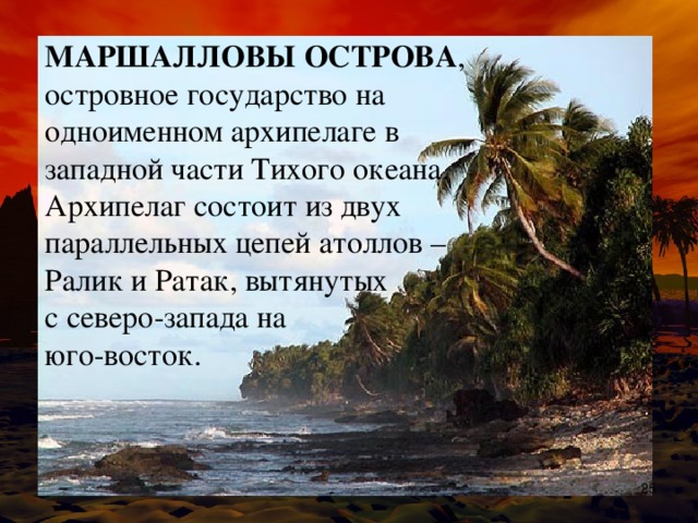 МАРШАЛЛОВЫ ОСТРОВА , островное государство на одноименном архипелаге в западной части Тихого океана. Архипелаг состоит из двух параллельных цепей атоллов – Ралик и Ратак, вытянутых с северо-запада на юго-восток.