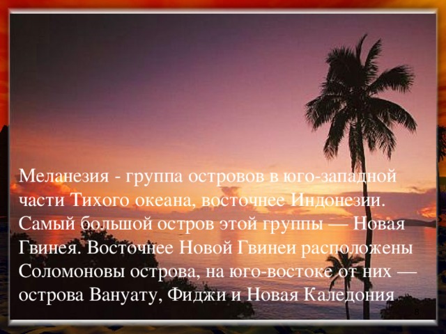 Меланезия - группа островов в юго-западной части Тихого океана, восточнее Индонезии. Самый большой остров этой группы — Новая Гвинея. Восточнее Новой Гвинеи расположены Соломоновы острова, на юго-востоке от них — острова Вануату, Фиджи и Новая Каледония .