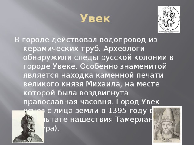 Увек В городе действовал водопровод из керамических труб. Археологи обнаружили следы русской колонии в городе Увеке. Особенно знаменитой является находка каменной печати великого князя Михаила, на месте которой была воздвигнута православная часовня. Город Увек исчез с лица земли в 1395 году в результате нашествия Тамерлана (Тимура).