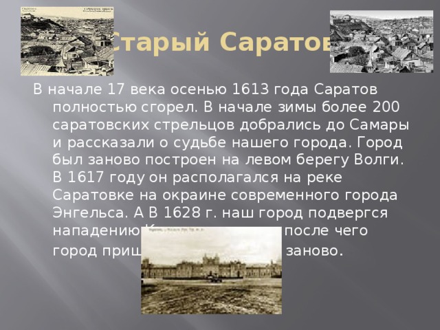 Старый Саратов В начале 17 века осенью 1613 года Саратов полностью сгорел. В начале зимы более 200 саратовских стрельцов добрались до Самары и рассказали о судьбе нашего города. Город был заново построен на левом берегу Волги. В 1617 году он располагался на реке Саратовке на окраине современного города Энгельса. А В 1628 г. наш город подвергся нападению Каганских татар, после чего город пришлось отстраивать заново .