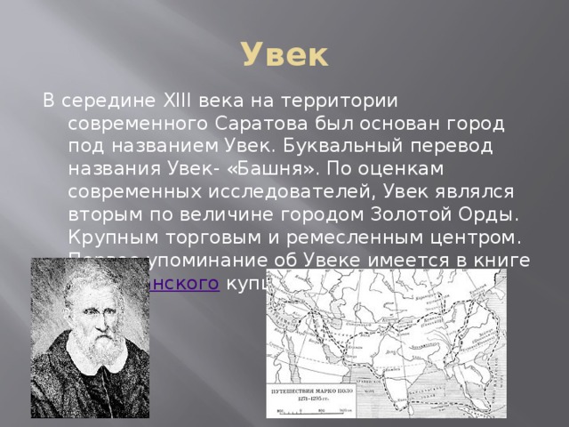 Увек В середине XIII века на территории современного Саратова был основан город под названием Увек. Буквальный перевод названия Увек- «Башня». По оценкам современных исследователей, Увек являлся вторым по величине городом Золотой Орды. Крупным торговым и ремесленным центром. Первое упоминание об Увеке имеется в книге веницианского купца Марко Поло