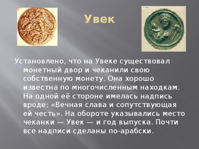 Увек Установлено, что на Увеке существовал монетный двор и чеканили свою собственную монету. Она хорошо известна по многочисленным находкам. На одной её стороне имелась надпись вроде: «Вечная слава и сопутствующая ей честь». На обороте указывались место чеканки — Увек — и год выпуска. Почти все надписи сделаны по-арабски.