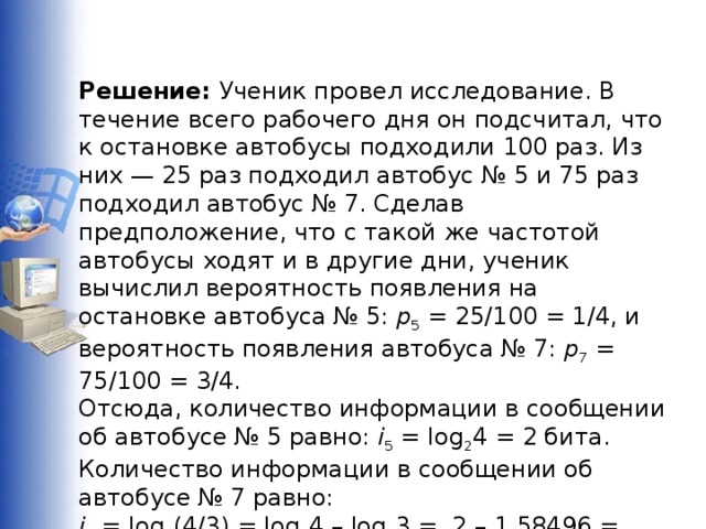 Решение: Ученик провел исследование. В течение всего рабочего дня он подсчитал, что к остановке автобусы подходили 100 раз. Из них — 25 раз подходил автобус № 5 и 75 раз подходил автобус № 7. Сделав предположение, что с такой же частотой автобусы ходят и в другие дни, ученик вычислил вероятность появления на остановке автобуса № 5: p 5 = 25/100 = 1/4, и вероятность появления автобуса № 7: p 7 = 75/100 = 3/4. Отсюда, количество информации в сообщении об автобусе № 5 равно: i 5 = log 2 4 = 2 бита. Количество информации в сообщении об автобусе № 7 равно: i 7 = log 2 (4/3) = log 2 4 – log 2 3 =  2 – 1,58496 = 0,41504  бита.