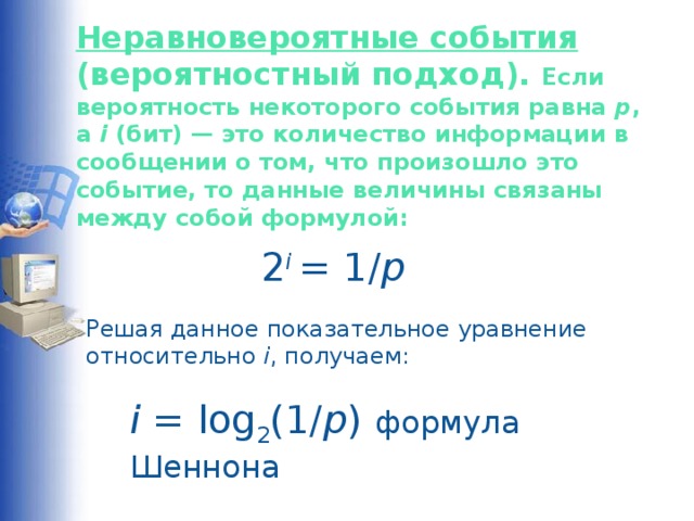 Неравновероятные события (вероятностный подход). Если вероятность некоторого события равна p , а i (бит) — это количество информации в сообщении о том, что произошло это событие, то данные величины связаны между собой формулой:    2 i  = 1/ p   Решая данное показательное уравнение относительно i , получаем: i = log 2 (1/ p ) формула Шеннона