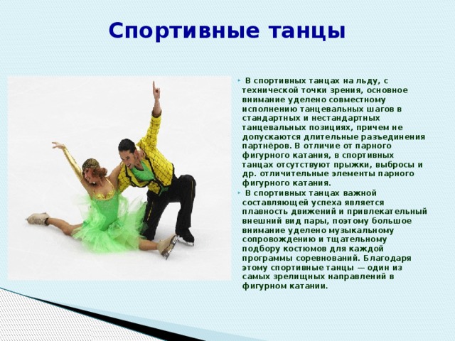 Спортивные танцы    В спортивных танцах на льду, с технической точки зрения, основное внимание уделено совместному исполнению танцевальных шагов в стандартных и нестандартных танцевальных позициях, причем не допускаются длительные разъединения партнёров. В отличие от парного фигурного катания, в спортивных танцах отсутствуют прыжки, выбросы и др. отличительные элементы парного фигурного катания.  В спортивных танцах важной составляющей успеха является плавность движений и привлекательный внешний вид пары, поэтому большое внимание уделено музыкальному сопровождению и тщательному подбору костюмов для каждой программы соревнований. Благодаря этому спортивные танцы — один из самых зрелищных направлений в фигурном катании.