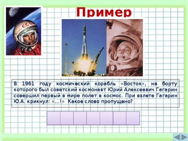 Пример игры В 1961 году космический корабль «Восток», на борту которого был советский космонавт Юрий Алексеевич Гагарин совершил первый в мире полет в космос.  При взлете Гагарин Ю.А. крикнул: «…!» Какое слово пропущено?  И Л А Х Е О П