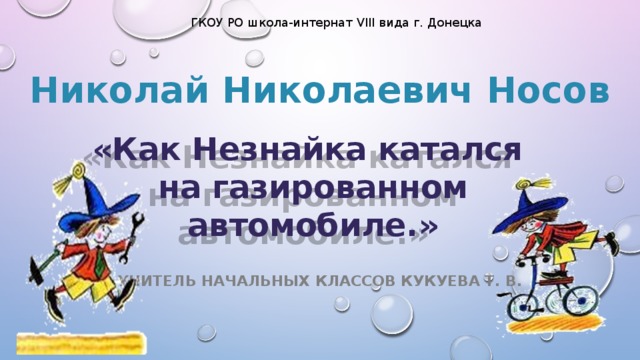 ГКОУ РО школа-интернат VIII вида г. Донецка Николай Николаевич Носов «Как Незнайка катался  на газированном автомобиле.» Учитель начальных классов Кукуева Т. В.