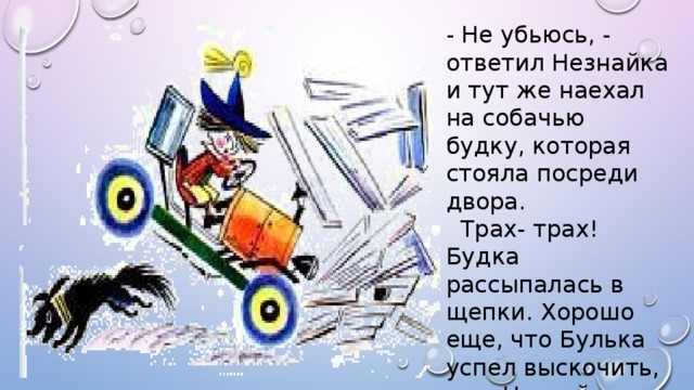 - Не убьюсь, - ответил Незнайка и тут же наехал на собачью будку, которая стояла посреди двора.  Трах- трах! Будка рассыпалась в щепки. Хорошо еще, что Булька успел выскочить, а то Незнайка и его раздавил бы.