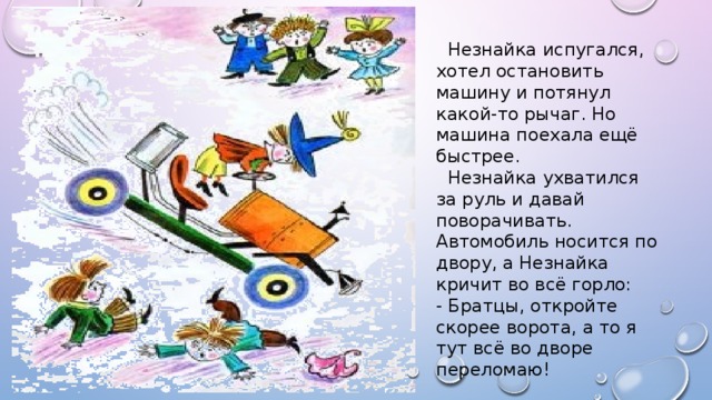 Незнайка испугался, хотел остановить машину и потянул какой-то рычаг. Но машина поехала ещё быстрее.  Незнайка ухватился за руль и давай поворачивать. Автомобиль носится по двору, а Незнайка кричит во всё горло: - Братцы, откройте скорее ворота, а то я тут всё во дворе переломаю!