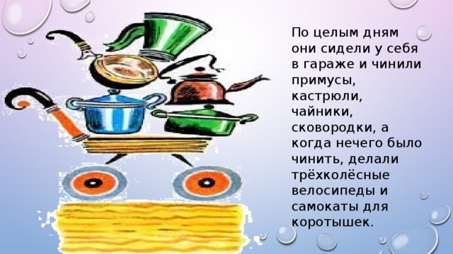 По целым дням они сидели у себя в гараже и чинили примусы, кастрюли, чайники, сковородки, а когда нечего было чинить, делали трёхколёсные велосипеды и самокаты для коротышек.