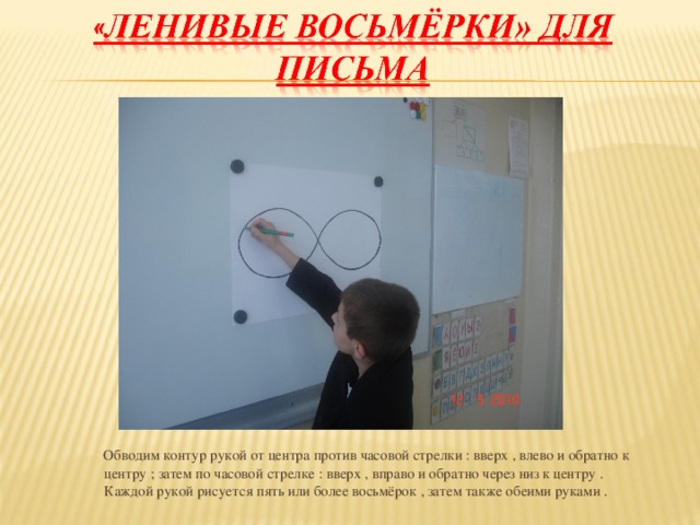 Обводим контур рукой от центра против часовой стрелки : вверх , влево и обратно к центру ; затем по часовой стрелке : вверх , вправо и обратно через низ к центру . Каждой рукой рисуется пять или более восьмёрок , затем также обеими руками .