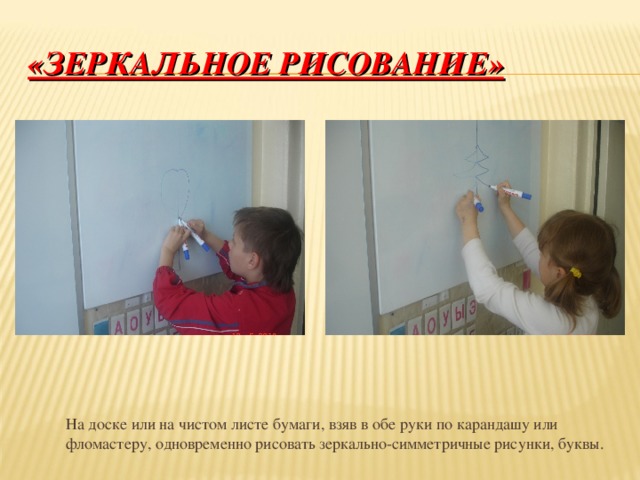 «ЗЕРКАЛЬНОЕ РИСОВАНИЕ»  На доске или на чистом листе бумаги, взяв в обе руки по карандашу или фломастеру, одновременно рисовать зеркально-симметричные рисунки, буквы.