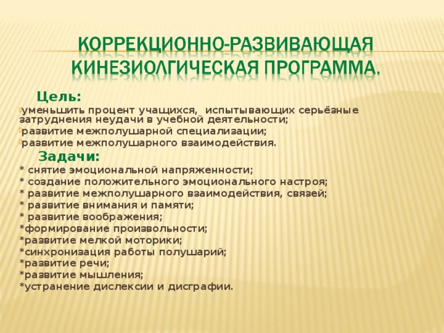 Цель: уменьшить процент учащихся, испытывающих серьёзные затруднения неудачи в учебной деятельности; развитие межполушарной специализации; развитие межполушарного взаимодействия.  Задачи: * снятие эмоциональной напряженности; * создание положительного эмоционального настроя; * развитие межполушарного взаимодействия, связей; * развитие внимания и памяти; * развитие воображения; *формирование произвольности; *развитие мелкой моторики; *синхронизация работы полушарий; *развитие речи; *развитие мышления; *устранение дислексии и дисграфии.