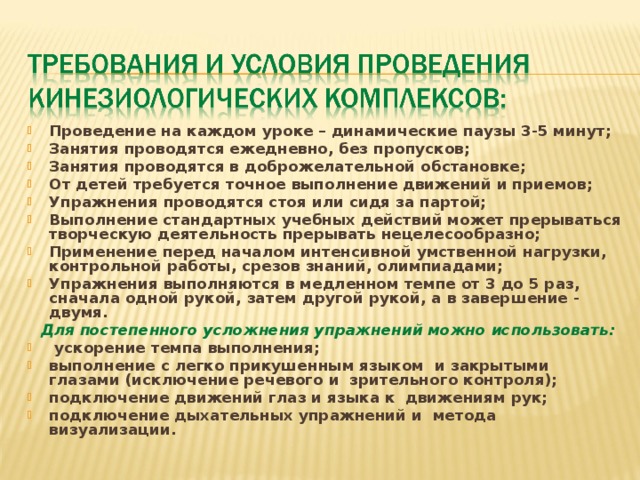 Проведение на каждом уроке – динамические паузы 3-5 минут; Занятия проводятся ежедневно, без пропусков; Занятия проводятся в доброжелательной обстановке; От детей требуется точное выполнение движений и приемов; Упражнения проводятся стоя или сидя за партой; Выполнение стандартных учебных действий может прерываться творческую деятельность прерывать нецелесообразно; Применение перед началом интенсивной умственной нагрузки, контрольной работы, срезов знаний, олимпиадами; Упражнения выполняются в медленном темпе от 3 до 5 раз, сначала одной рукой, затем другой рукой, а в завершение - двумя.  Для постепенного усложнения упражнений можно использовать:  ускорение темпа выполнения; выполнение с легко прикушенным языком и закрытыми глазами (исключение речевого и зрительного контроля); подключение движений глаз и языка к движениям рук; подключение дыхательных упражнений и метода визуализации.