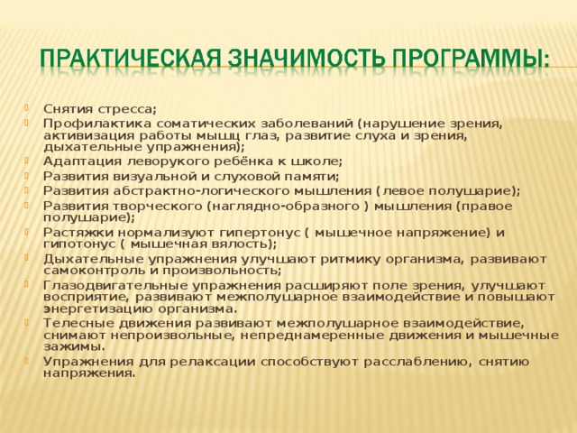 Снятия стресса; Профилактика соматических заболеваний (нарушение зрения, активизация работы мышц глаз, развитие слуха и зрения, дыхательные упражнения); Адаптация леворукого ребёнка к школе; Развития визуальной и слуховой памяти; Развития абстрактно-логического мышления (левое полушарие); Развития творческого (наглядно-образного ) мышления (правое полушарие); Растяжки нормализуют гипертонус ( мышечное напряжение) и гипотонус ( мышечная вялость); Дыхательные упражнения улучшают ритмику организма, развивают самоконтроль и произвольность; Глазодвигательные упражнения расширяют поле зрения, улучшают восприятие, развивают межполушарное взаимодействие и повышают энергетизацию организма. Телесные движения развивают межполушарное взаимодействие, снимают непроизвольные, непреднамеренные движения и мышечные зажимы. Упражнения для релаксации способствуют расслаблению, снятию напряжения.