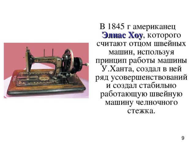 В 1845 г американец  Элиас Хоу , которого считают отцом швейных машин, используя принцип работы машины У.Ханта, создал в ней ряд усовершенствований и создал стабильно работающую швейную машину челночного стежка.