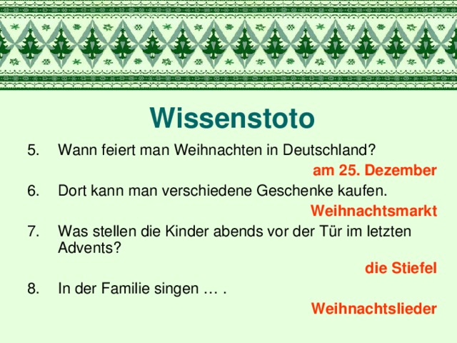 Wissenstoto Wann feiert man Weihnachten in Deutschland? a m 25. Dezember Dort kann man verschiedene Geschenke kaufen. Weihnachtsmarkt Was stellen die Kinder abends vor der Tür im letzten Advents? die Stiefel In der Familie singen … . Weihnachtslieder