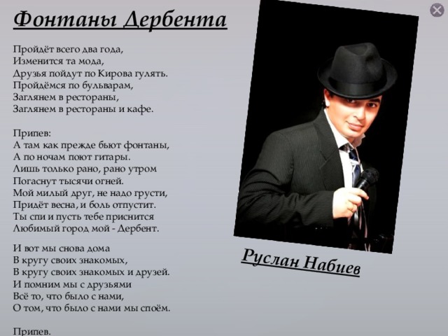 Руслан Набиев Фонтаны Дербента Пройдёт всего два года, Изменится та мода, Друзья пойдут по Кирова гулять. Пройдёмся по бульварам, Заглянем в рестораны, Заглянем в рестораны и кафе. Припев: А там как прежде бьют фонтаны, А по ночам поют гитары. Лишь только рано, рано утром Погаснут тысячи огней. Мой милый друг, не надо грусти, Придёт весна, и боль отпустит. Ты спи и пусть тебе приснится Любимый город мой - Дербент. И вот мы снова дома В кругу своих знакомых, В кругу своих знакомых и друзей. И помним мы с друзьями Всё то, что было с нами, О том, что было с нами мы споём. Припев.