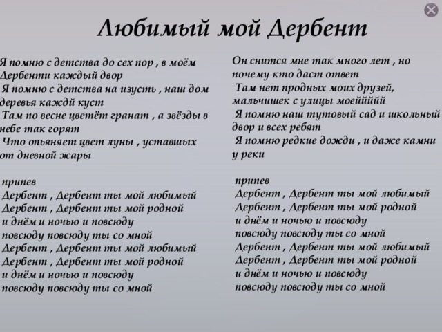 Любимый мой Дербент Он снится мне так много лет , но почему кто даст ответ  Там нет продных моих друзей, мальчишек с улицы моеййййй  Я помню наш тутовый сад и школьный двор и всех ребят  Я помню редкие дожди , и даже камни у реки   припев  Дербент , Дербент ты мой любимый  Дербент , Дербент ты мой родной  и днём и ночью и повсюду  повсюду повсюду ты со мной  Дербент , Дербент ты мой любимый  Дербент , Дербент ты мой родной  и днём и ночью и повсюду  повсюду повсюду ты со мной Я помню с детства до сех пор , в моём Дербенти каждый двор  Я помню с детства на изусть , наш дом деревья каждй куст  Там по весне цветёт гранат , а звёзды в небе так горят  Что опьяняет цвет луны , уставшых от дневной жары   припев  Дербент , Дербент ты мой любимый  Дербент , Дербент ты мой родной  и днём и ночью и повсюду  повсюду повсюду ты со мной  Дербент , Дербент ты мой любимый  Дербент , Дербент ты мой родной  и днём и ночью и повсюду  повсюду повсюду ты со мной