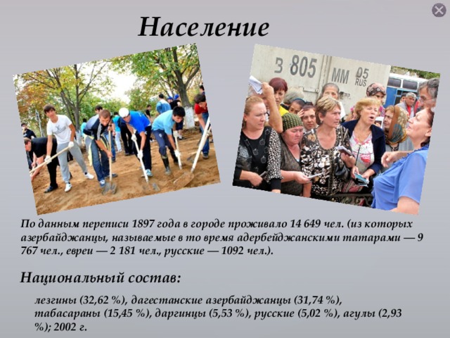 Население По данным переписи 1897 года в городе проживало 14 649 чел. (из которых азербайджанцы, называемые в то время адербейджанскими татарами — 9 767 чел., евреи — 2 181 чел., русские — 1092 чел.). Национальный состав:  лезгины (32,62 %), дагестанские азербайджанцы (31,74 %), табасараны (15,45 %), даргинцы (5,53 %), русские (5,02 %), агулы (2,93 %); 2002 г.