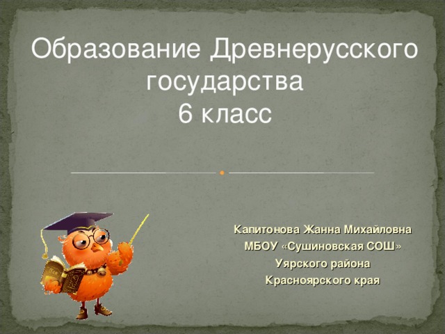 Образование Древнерусского государства  6 класс Капитонова Жанна Михайловна МБОУ «Сушиновская СОШ» Уярского района Красноярского края