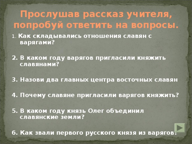 Прослушав рассказ учителя, попробуй ответить на вопросы.   1. Как складывались отношения славян с варягами?  2. В каком году варягов пригласили княжить славянами?  3. Назови два главных центра восточных славян  4. Почему славяне пригласили варягов княжить?  5. В каком году князь Олег объединил славянские земли?  6. Как звали первого русского князя из варягов?