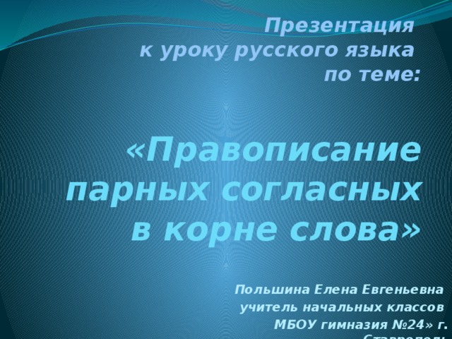 Презентация  к уроку русского языка  по теме:   «Правописание парных согласных в корне слова» Польшина Елена Евгеньевна учитель начальных классов МБОУ гимназия №24» г. Ставрополь