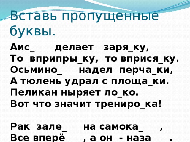 Вставь пропущенные буквы. Аис_  делает заря_ку, То вприпры_ку, то вприся_ку. Осьмино_  надел перча_ки, А тюлень удрал с площа_ки. Пеликан ныряет ло_ко. Вот что значит трениро_ка! Рак зале_  на самока_ , Все вперё_ , а он - наза_ .