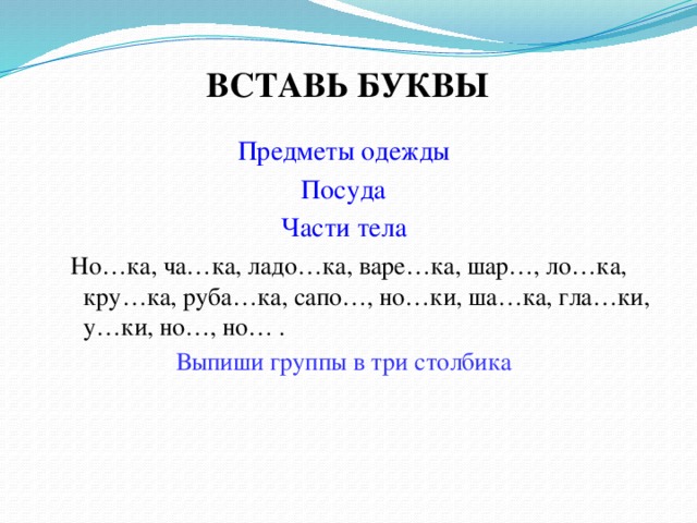 ВСТАВЬ БУКВЫ Предметы одежды Посуда Части тела  Но…ка, ча…ка, ладо…ка, варе…ка, шар…, ло…ка, кру…ка, руба…ка, сапо…, но…ки, ша…ка, гла…ки, у…ки, но…, но… . Выпиши группы в три столбика