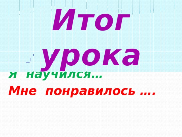 Итог урока Я узнал ….. Я научился… Мне понравилось ….