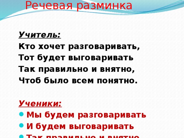 Речевая разминка Учитель: Кто хочет разговаривать, Тот будет выговаривать Так правильно и внятно, Чтоб было всем понятно.  Ученики: Мы будем разговаривать И будем выговаривать Так правильно и внятно, Чтоб было всем понятно.