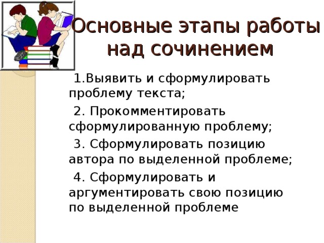 Основные этапы работы над сочинением   1.Выявить и сформулировать проблему текста; 2. Прокомментировать сформулированную проблему; 3. Сформулировать позицию автора по выделенной проблеме; 4. Сформулировать и аргументировать свою позицию по выделенной проблеме