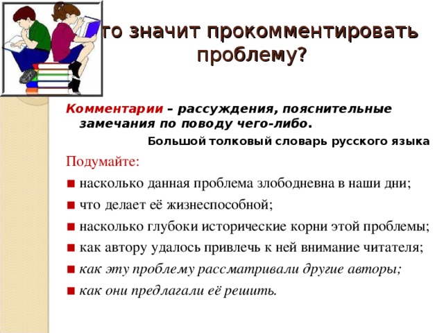 Что значит прокомментировать проблему? Комментарии – рассуждения, пояснительные замечания по поводу чего-либо. Большой толковый словарь русского языка Подумайте: ▪  насколько данная проблема злободневна в наши дни; ▪  что делает её жизнеспособной; ▪  насколько глубоки исторические корни этой проблемы; ▪  как автору удалось привлечь к ней внимание читателя; ▪  как эту проблему рассматривали другие авторы; ▪  как они предлагали её решить.