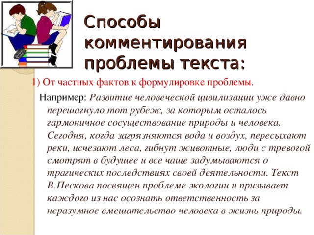 Способы комментирования проблемы текста: 1) От частных фактов к формулировке проблемы.   Например: Развитие человеческой цивилизации уже давно перешагнуло тот рубеж, за которым осталось гармоничное сосуществование природы и человека. Сегодня, когда загрязняются вода и воздух, пересыхают реки, исчезают леса, гибнут животные, люди с тревогой смотрят в будущее и все чаще задумываются о трагических последствиях своей деятельности. Текст В.Пескова посвящен проблеме экологии и призывает каждого из нас осознать ответственность за неразумное вмешательство человека в жизнь природы.