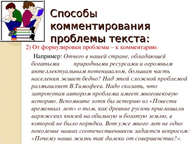 Способы комментирования проблемы текста: 2) От формулировки проблемы – к комментарию.  Например: Отчего в нашей стране, обладающей богатыми природными ресурсами и огромным интеллектуальным потенциалом, большая часть населения живет бедно? Над этой сложной проблемой размышляет В.Тимофеев. Надо сказать, что затронутая автором проблема имеет многовековую историю. Вспомните хотя бы историю из «Повести временных лет» о том, как древние русичи приглашали варяжских князей на обильную и богатую землю, в которой не было порядка. Вот уже много лет не одно поколение наших соотечественников задается вопросом: «Почему наша жизнь так далека от совершенства?».