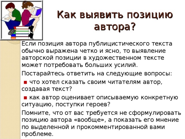 Как выявить позицию автора? Если позиция автора публицистического текста обычно выражена четко и ясно, то выявление авторской позиции в художественном тексте может потребовать больших усилий. Постарайтесь ответить на следующие вопросы:  ▪ что хотел сказать своим читателям автор, создавая текст?  ▪ как автор оценивает описываемую конкретную ситуацию, поступки героев? Помните, что от вас требуется не сформулировать позицию автора «вообще», а показать его мнение по выделенной и прокомментированной вами проблеме.