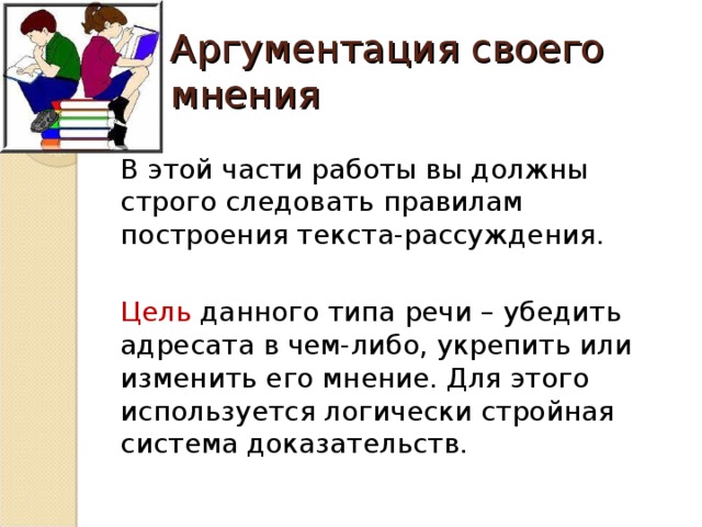 Аргументация своего мнения В этой части работы вы должны строго следовать правилам построения текста-рассуждения. Цель данного типа речи – убедить адресата в чем-либо, укрепить или изменить его мнение. Для этого используется логически стройная система доказательств.