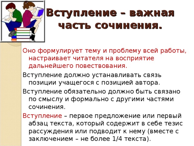 Вступление – важная часть сочинения. Оно формулирует тему и проблему всей работы, настраивает читателя на восприятие дальнейшего повествования. Вступление должно устанавливать связь позиции учащегося с позицией автора. Вступление обязательно должно быть связано по смыслу и формально с другими частями сочинения. Вступление – первое предложение или первый абзац текста, который содержит в себе тезис рассуждения или подводит к нему (вместе с заключением – не более 1/4 текста).