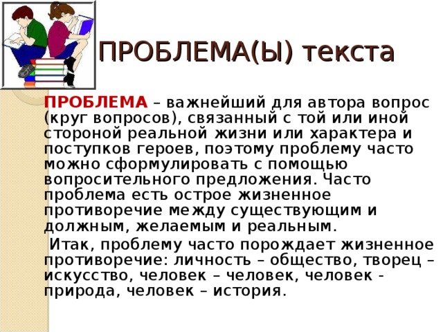 ПРОБЛЕМА(Ы) текста   ПРОБЛЕМА  – важнейший для автора вопрос (круг вопросов), связанный с той или иной стороной реальной жизни или характера и поступков героев, поэтому проблему часто можно сформулировать с помощью вопросительного предложения. Часто проблема есть острое жизненное противоречие между существующим и должным, желаемым и реальным.    Итак, проблему часто порождает жизненное противоречие: личность – общество, творец – искусство, человек – человек, человек - природа, человек – история.