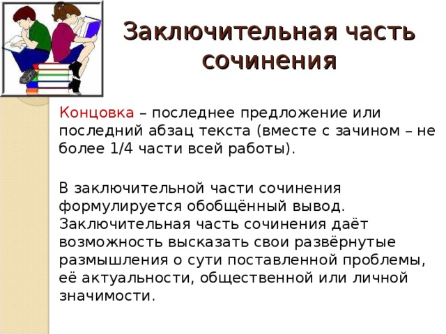 Заключительная часть сочинения  Концовка – последнее предложение или последний абзац текста (вместе с зачином – не более 1/4 части всей работы).  В заключительной части сочинения формулируется обобщённый вывод. Заключительная часть сочинения даёт возможность высказать свои развёрнутые размышления о сути поставленной проблемы, её актуальности, общественной или личной значимости.